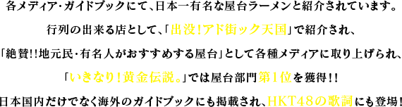 各メディア・ガイドブックにて、日本一有名な屋台ラーメンと紹介されています。行列の出来る店として、「出没！アド街ック天国」で紹介され、「絶賛!!地元民・有名人がおすすめする屋台」として各種メディアに取り上げられ、「いきなり！黄金伝説。」では屋台部門第1位を獲得！！日本国内だけでなく海外のガイドブックにも掲載され、HKT48の歌詞にも登場！