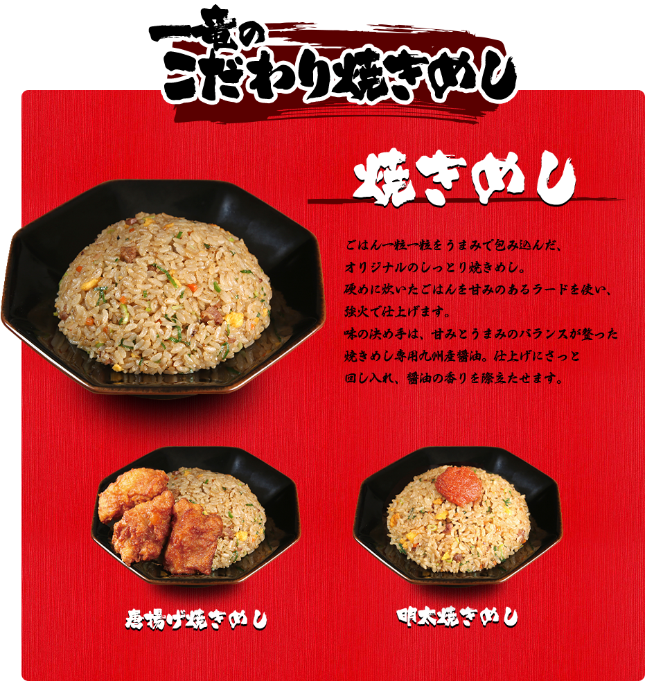 一竜のこだわり焼きめし 焼きめし ごはん一粒一粒をうまみで包み込んだ、
オリジナルのしっとり焼きめし。硬めに炊いたごはんを甘みのあるラードを使い、強火で仕上げます。味の決め手は、甘みとうまみのバランスが整った焼きめし専用九州産醤油。仕上げにさっと回し入れ、醤油の香りを際立たせます。 唐揚げ焼きめし 明太焼きめし 激辛パクチー焼きめし
