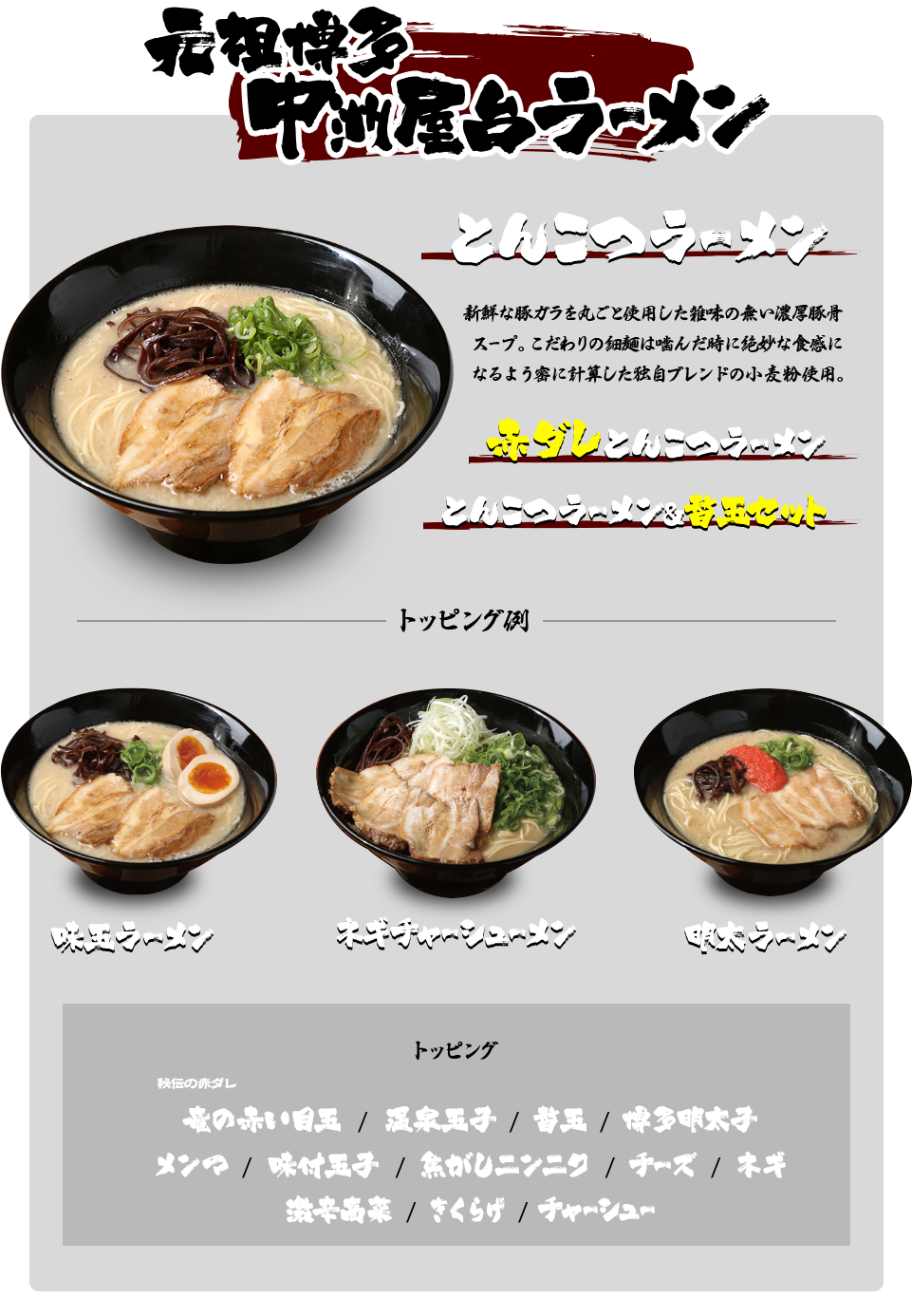 元祖博多中洲屋ラーメン とんこつラーメン 新鮮な豚ガラを丸ごと使用した雑味の無い濃厚豚骨スープ。こだわりの細麺は噛んだ時に絶妙な食感になるよう密に計算した独自ブレンドの小麦粉使用。赤ダレとんこつラーメン とんこつラーメン＆替玉セット 味玉ラーメン ネギチャーシューメン 明太ラーメン トッピング 竜の赤い目玉/温泉玉子/替玉/博多明太子/メンマ/味付玉子/焦がしニンニク/チーズ/ネギ/パクチー/台湾肉ミンチ/チャーシュー